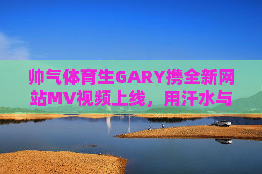 帅气体育生GARY携全新网站MV视频上线，用汗水与镜头定格青春锋芒，帅气体育生GARY携新网站MV上线，汗水镜头定格青春锋芒
