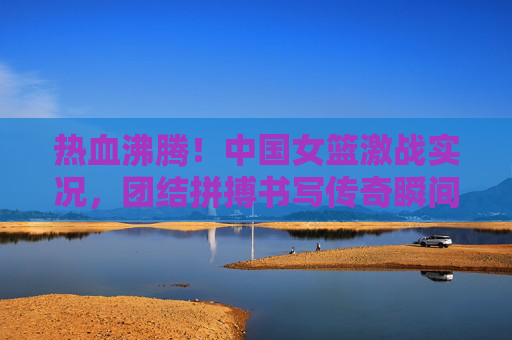 热血沸腾!中国女篮激战实况,团结拼搏书写传奇瞬间,热血激战!中国女篮团结拼搏铸就传奇 热血沸腾!中国女篮激战实况,团结拼搏书写传奇瞬间,热血激战!中国女篮团结拼搏铸就传奇