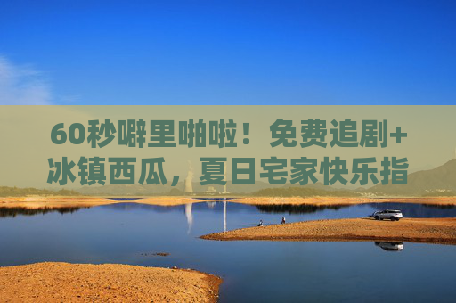 60秒噼里啪啦！免费追剧+冰镇西瓜，夏日宅家快乐指南，60秒噼里啪啦！免费追剧+冰镇西瓜，夏日宅家快乐