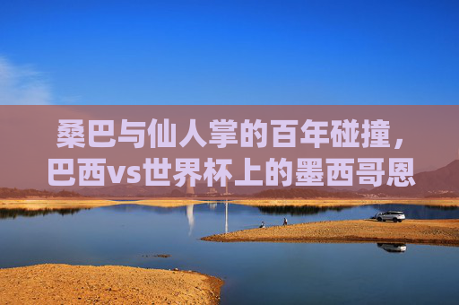 桑巴与仙人掌的百年碰撞,巴西vs世界杯上的墨西哥恩怨,桑巴与仙人掌,世界杯百年恩怨对决 桑巴与仙人掌的百年碰撞,巴西vs世界杯上的墨西哥恩怨,桑巴与仙人掌,世界杯百年恩怨对决