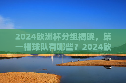 2024欧洲杯分组揭晓,第一档球队有哪些?2024欧洲杯分组揭晓,第一档球队名单 2024欧洲杯分组揭晓,第一档球队有哪些?2024欧洲杯分组揭晓,第一档球队名单