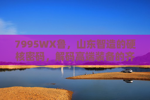 7995WX鲁,山东智造的硬核密码,解码高端装备的齐鲁力量,山东智造硬核密码,7995WX鲁解码齐鲁高端装备力量 7995WX鲁,山东智造的硬核密码,解码高端装备的齐鲁力量,山东智造硬核密码,7995WX鲁解码齐鲁高端装备力量