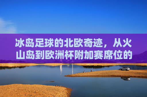冰岛足球的北欧奇迹，从火山岛到欧洲杯附加赛席位的逆袭之路，冰岛足球北欧奇迹，从火山岛到欧洲杯附加赛的逆袭之路
