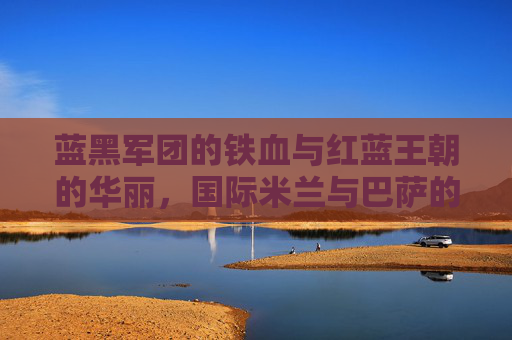 蓝黑军团的铁血与红蓝王朝的华丽，国际米兰与巴萨的欧洲足坛宿命对决，铁血蓝黑与华丽红蓝，欧洲足坛宿命对决