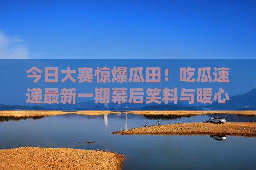 今日大赛惊爆瓜田!吃瓜速递最新一期幕后笑料与暖心瞬间,今日大赛惊爆瓜田,幕后笑料暖心速递 今日大赛惊爆瓜田!吃瓜速递最新一期幕后笑料与暖心瞬间,今日大赛惊爆瓜田,幕后笑料暖心速递