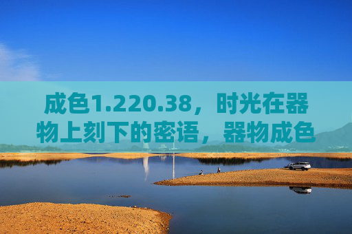成色1.220.38，时光在器物上刻下的密语，器物成色里的时光密语