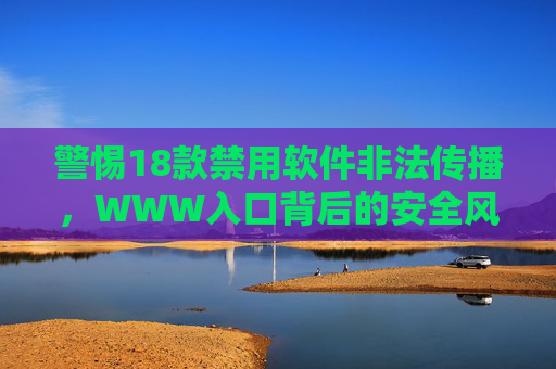 警惕18款禁用软件非法传播,WWW入口背后的安全风险与合规指引 警惕18款禁用软件非法传播,WWW入口背后的安全风险与合规指引