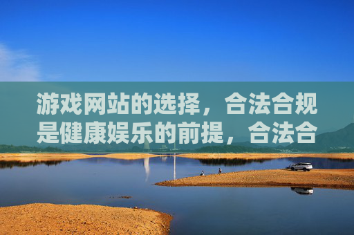 游戏网站的选择,合法合规是健康娱乐的前提,合法合规,游戏网站选择与健康娱乐的前提 游戏网站的选择,合法合规是健康娱乐的前提,合法合规,游戏网站选择与健康娱乐的前提