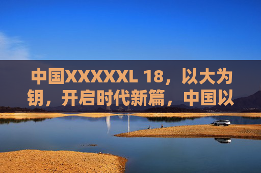 中国XXXXXL 18,以大为钥,开启时代新篇,中国以大为钥,开启18时代新篇 中国XXXXXL 18,以大为钥,开启时代新篇,中国以大为钥,开启18时代新篇