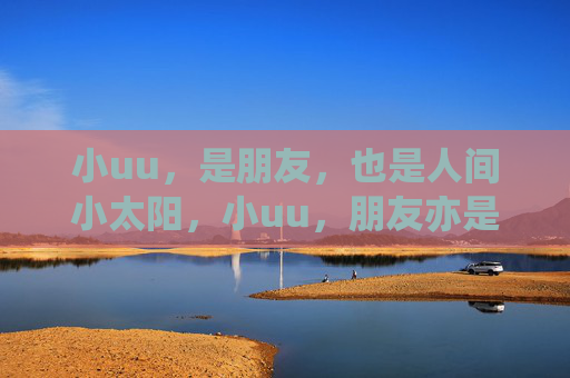 小uu,是朋友,也是人间小太阳,小uu,朋友亦是人间小太阳 小uu,是朋友,也是人间小太阳,小uu,朋友亦是人间小太阳