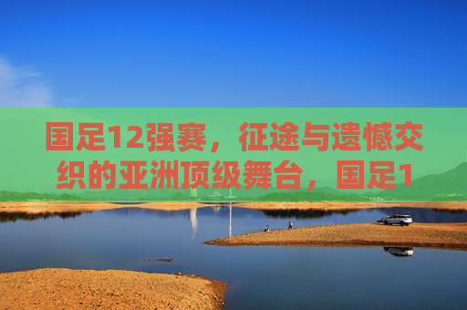 国足12强赛,征途与遗憾交织的亚洲顶级舞台,国足12强赛,征途与遗憾交织的顶级舞台 国足12强赛,征途与遗憾交织的亚洲顶级舞台,国足12强赛,征途与遗憾交织的顶级舞台