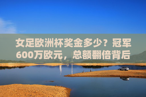 女足欧洲杯奖金多少?冠军600万欧元,总额翻倍背后的她力量崛起,女足欧洲杯冠军600万欧元,总额翻倍背后的她力量崛起 女足欧洲杯奖金多少?冠军600万欧元,总额翻倍背后的她力量崛起,女足欧洲杯冠军600万欧元,总额翻倍背后的她力量崛起
