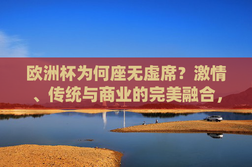 欧洲杯为何座无虚席?激情、传统与商业的完美融合,欧洲杯座无虚席,激情、传统与商业的完美融合 欧洲杯为何座无虚席?激情、传统与商业的完美融合,欧洲杯座无虚席,激情、传统与商业的完美融合