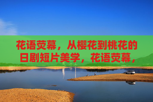 花语荧幕,从樱花到桃花的日剧短片美学,花语荧幕,日剧短片的樱花桃花美学 花语荧幕,从樱花到桃花的日剧短片美学,花语荧幕,日剧短片的樱花桃花美学