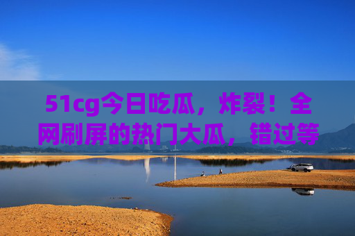 51cg今日吃瓜,炸裂!全网刷屏的热门大瓜,错过等一年!全网刷屏!51cg今日炸裂大瓜,错过等一年! 51cg今日吃瓜,炸裂!全网刷屏的热门大瓜,错过等一年!全网刷屏!51cg今日炸裂大瓜,错过等一年!