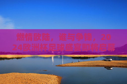 燃情欧陆,谁与争锋,2024欧洲杯足球盛宴即将启幕 燃情欧陆,谁与争锋,2024欧洲杯足球盛宴即将启幕