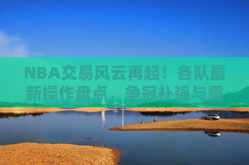 NBA交易风云再起!各队最新操作盘点,争冠补强与重建布局并存,NBA交易风云再起,争冠补强与重建布局并存 NBA交易风云再起!各队最新操作盘点,争冠补强与重建布局并存,NBA交易风云再起,争冠补强与重建布局并存