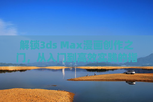 解锁3ds Max漫画创作之门,从入门到高效实践的指南,3ds Max漫画创作,从入门到高效实践指南 解锁3ds Max漫画创作之门,从入门到高效实践的指南,3ds Max漫画创作,从入门到高效实践指南