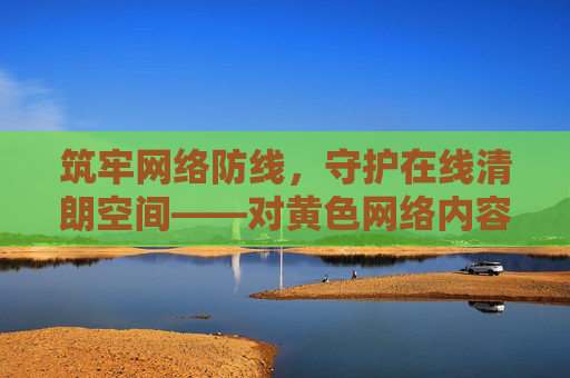 筑牢网络防线,守护在线清朗空间——对黄色网络内容说不,筑牢网络防线 抵制黄色内容 守护清朗空间 筑牢网络防线,守护在线清朗空间——对黄色网络内容说不,筑牢网络防线 抵制黄色内容 守护清朗空间
