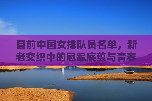 目前中国女排队员名单,新老交织中的冠军底蕴与青春锋芒,中国女排新老交织,冠军底蕴与青春锋芒 目前中国女排队员名单,新老交织中的冠军底蕴与青春锋芒,中国女排新老交织,冠军底蕴与青春锋芒