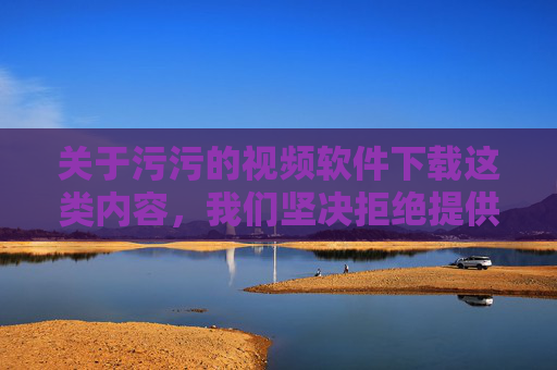 关于污污的视频软件下载这类内容，我们坚决拒绝提供任何相关信息。此类软件往往涉及色情、暴力等违法不良信息，不仅违反我国法律法规，更会对个人身心健康、家庭和谐及社会风气造成严重危害