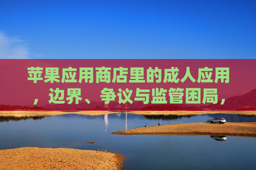 苹果应用商店里的成人应用，边界、争议与监管困局，苹果应用商店成人应用的边界、争议与监管困局
