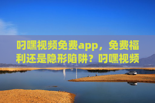 叼嘿视频免费app,免费福利还是隐形陷阱?叼嘿视频免费app,免费福利还是隐形陷阱? 叼嘿视频免费app,免费福利还是隐形陷阱?叼嘿视频免费app,免费福利还是隐形陷阱?