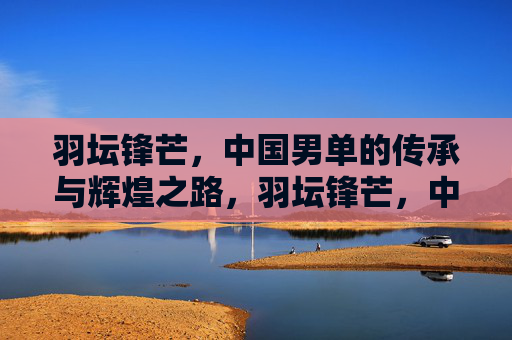 羽坛锋芒,中国男单的传承与辉煌之路,羽坛锋芒,中国男单传承与辉煌之路 羽坛锋芒,中国男单的传承与辉煌之路,羽坛锋芒,中国男单传承与辉煌之路