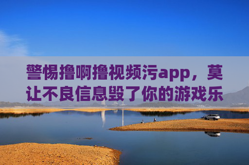 警惕撸啊撸视频污app,莫让不良信息毁了你的游戏乐趣与生活,警惕撸啊撸视频污app,莫让不良信息毁了游戏乐趣与生活 警惕撸啊撸视频污app,莫让不良信息毁了你的游戏乐趣与生活,警惕撸啊撸视频污app,莫让不良信息毁了游戏乐趣与生活