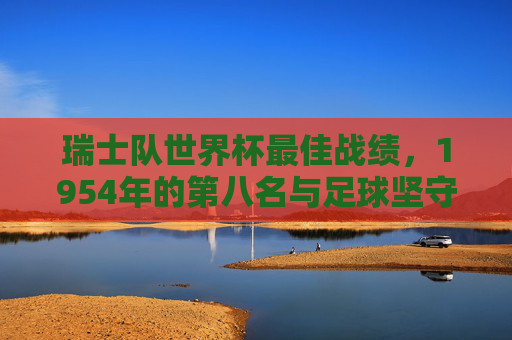 瑞士队世界杯最佳战绩,1954年的第八名与足球坚守,1954世界杯第八名,瑞士足球坚守与最佳战绩 瑞士队世界杯最佳战绩,1954年的第八名与足球坚守,1954世界杯第八名,瑞士足球坚守与最佳战绩