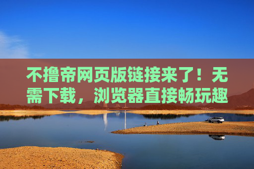 不撸帝网页版链接来了!无需下载,浏览器直接畅玩趣味社区 不撸帝网页版链接来了!无需下载,浏览器直接畅玩趣味社区