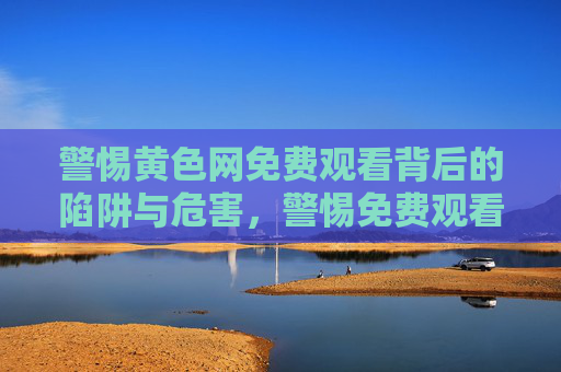 警惕黄色网免费观看背后的陷阱与危害,警惕免费观看黄色网的陷阱与危害 警惕黄色网免费观看背后的陷阱与危害,警惕免费观看黄色网的陷阱与危害