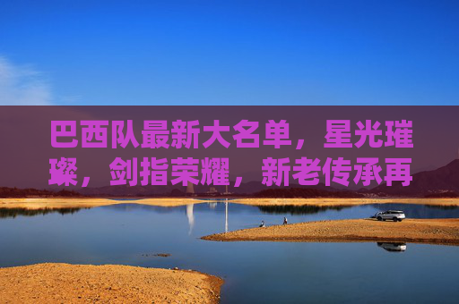 巴西队最新大名单,星光璀璨,剑指荣耀,新老传承再启征程,巴西队星光大名单,新老传承剑指荣耀新征程 巴西队最新大名单,星光璀璨,剑指荣耀,新老传承再启征程,巴西队星光大名单,新老传承剑指荣耀新征程