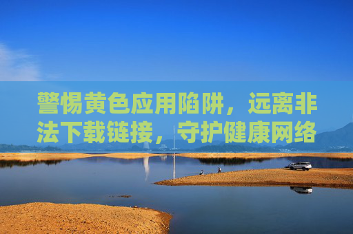 警惕黄色应用陷阱,远离非法下载链接,守护健康网络空间,警惕黄色应用陷阱,远离非法下载,守护健康网络空间 警惕黄色应用陷阱,远离非法下载链接,守护健康网络空间,警惕黄色应用陷阱,远离非法下载,守护健康网络空间