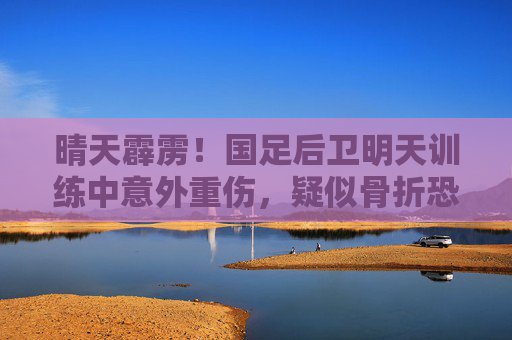晴天霹雳!国足后卫明天训练中意外重伤,疑似骨折恐缺阵数月,晴天霹雳!国足后卫训练重伤疑骨折恐缺阵数月 晴天霹雳!国足后卫明天训练中意外重伤,疑似骨折恐缺阵数月,晴天霹雳!国足后卫训练重伤疑骨折恐缺阵数月
