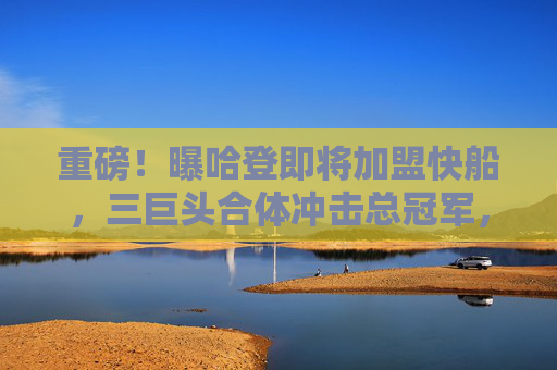 重磅!曝哈登即将加盟快船,三巨头合体冲击总冠军,重磅!哈登加盟快船,三巨头合体冲击总冠军 重磅!曝哈登即将加盟快船,三巨头合体冲击总冠军,重磅!哈登加盟快船,三巨头合体冲击总冠军