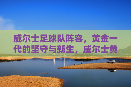 威尔士足球队阵容,黄金一代的坚守与新生,威尔士黄金一代阵容,坚守与新生 威尔士足球队阵容,黄金一代的坚守与新生,威尔士黄金一代阵容,坚守与新生