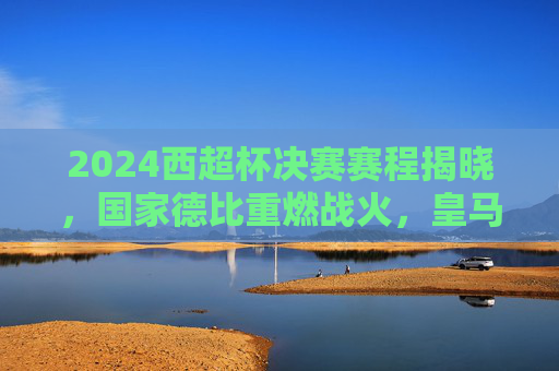 2024西超杯决赛赛程揭晓，国家德比重燃战火，皇马巴萨争冠开启新篇，2024西超杯决赛，皇马巴萨国家德比争冠