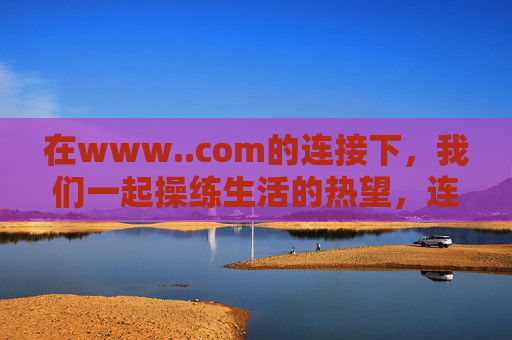 在www..com的连接下,我们一起操练生活的热望,连接中,共操生活热望 在www..com的连接下,我们一起操练生活的热望,连接中,共操生活热望