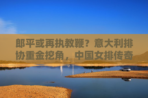 郎平或再执教鞭?意大利排协重金挖角,中国女排传奇去向引猜想 郎平或再执教鞭?意大利排协重金挖角,中国女排传奇去向引猜想