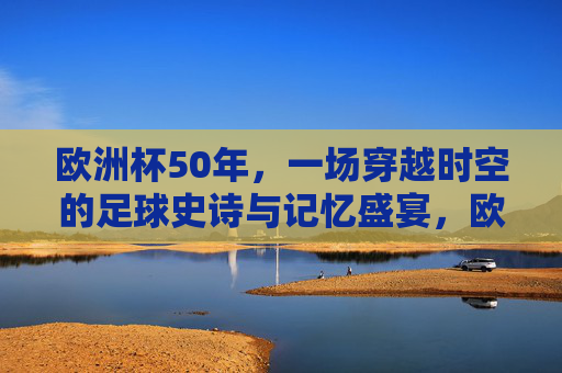 欧洲杯50年,一场穿越时空的足球史诗与记忆盛宴,欧洲杯五十载,穿越时空的足球史诗盛宴 欧洲杯50年,一场穿越时空的足球史诗与记忆盛宴,欧洲杯五十载,穿越时空的足球史诗盛宴