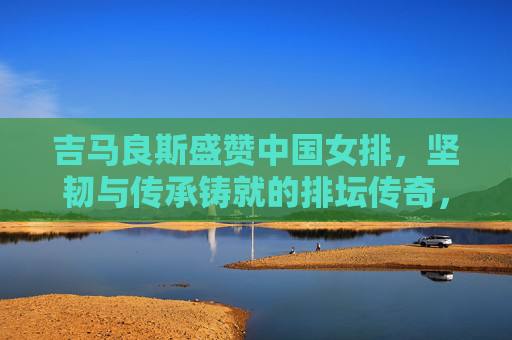 吉马良斯盛赞中国女排,坚韧与传承铸就的排坛传奇,吉马良斯盛赞中国女排,坚韧传承铸就排坛传奇 吉马良斯盛赞中国女排,坚韧与传承铸就的排坛传奇,吉马良斯盛赞中国女排,坚韧传承铸就排坛传奇