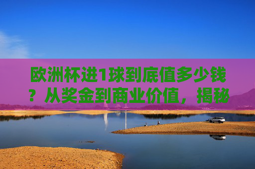 欧洲杯进1球到底值多少钱?从奖金到商业价值,揭秘进球背后的巨额收益,欧洲杯进1球值多少钱?奖金与商业价值揭秘 欧洲杯进1球到底值多少钱?从奖金到商业价值,揭秘进球背后的巨额收益,欧洲杯进1球值多少钱?奖金与商业价值揭秘