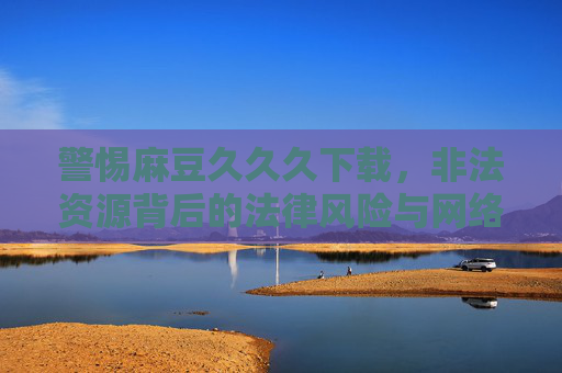 警惕麻豆久久久下载,非法资源背后的法律风险与网络安全陷阱,警惕麻豆久久久下载,非法资源背后的法律风险与网络安全陷阱 警惕麻豆久久久下载,非法资源背后的法律风险与网络安全陷阱,警惕麻豆久久久下载,非法资源背后的法律风险与网络安全陷阱