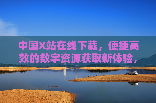 中国X站在线下载,便捷高效的数字资源获取新体验,中国X站,便捷高效的数字资源下载新体验 中国X站在线下载,便捷高效的数字资源获取新体验,中国X站,便捷高效的数字资源下载新体验