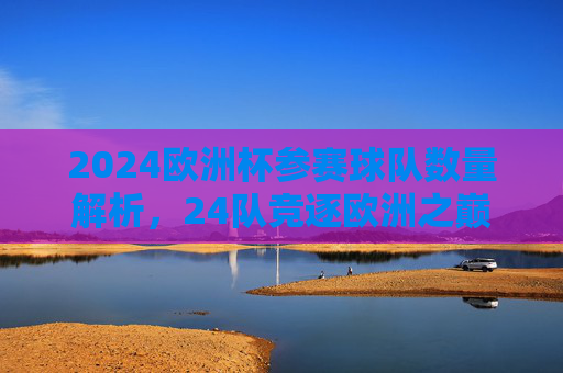 2024欧洲杯参赛球队数量解析,24队竞逐欧洲之巅,2024欧洲杯,24队竞逐欧洲之巅 2024欧洲杯参赛球队数量解析,24队竞逐欧洲之巅,2024欧洲杯,24队竞逐欧洲之巅