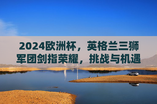 2024欧洲杯,英格兰三狮军团剑指荣耀,挑战与机遇并存,2024欧洲杯,英格兰三狮军团剑指荣耀,挑战与机遇并存 2024欧洲杯,英格兰三狮军团剑指荣耀,挑战与机遇并存,2024欧洲杯,英格兰三狮军团剑指荣耀,挑战与机遇并存
