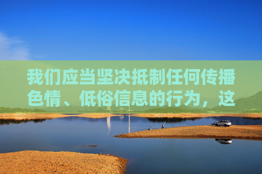 我们应当坚决抵制任何传播色情、低俗信息的行为,这类内容不仅违反中国法律法规,也对个人身心健康和社会风气造成严重危害。网络空间不是法外之地,任何传播淫秽色情信息的行为都将受到法律的严惩,抵制色情低俗信息,法律严惩护清朗 我们应当坚决抵制任何传播色情、低俗信息的行为,这类内容不仅违反中国法律法规,也对个人身心健康和社会风气造成严重危害。网络空间不是法外之地,任何传播淫秽色情信息的行为都将受到法律的严惩,抵制色情低俗信息,法律严惩护清朗