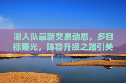 湖人队最新交易动态，多目标曝光，阵容升级之路引关注，湖人队最新交易动态，多目标曝光，阵容升级引关注