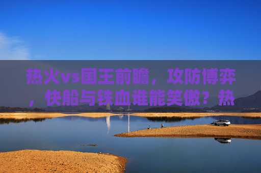 热火vs国王前瞻,攻防博弈,快船与铁血谁能笑傲?热火vs国王前瞻,攻防博弈,快船与铁血谁能笑傲? 热火vs国王前瞻,攻防博弈,快船与铁血谁能笑傲?热火vs国王前瞻,攻防博弈,快船与铁血谁能笑傲?